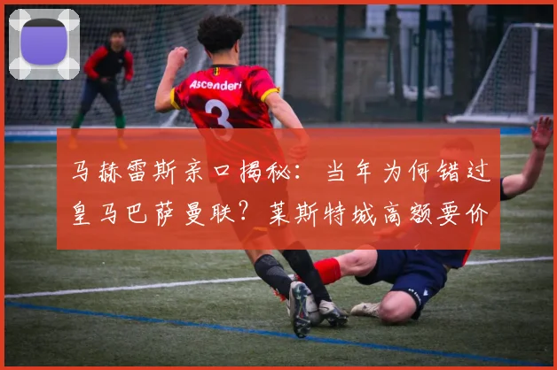 马赫雷斯亲口揭秘:当年为何错过皇马巴萨曼联?莱斯特城高额要价成关键