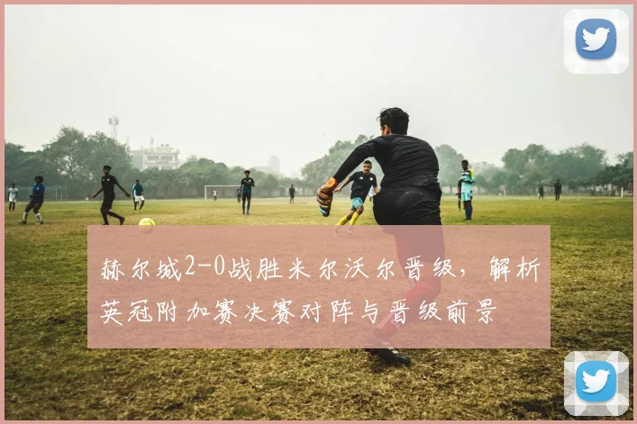 赫尔城2-0战胜米尔沃尔晋级，解析英冠附加赛决赛对阵与晋级前景