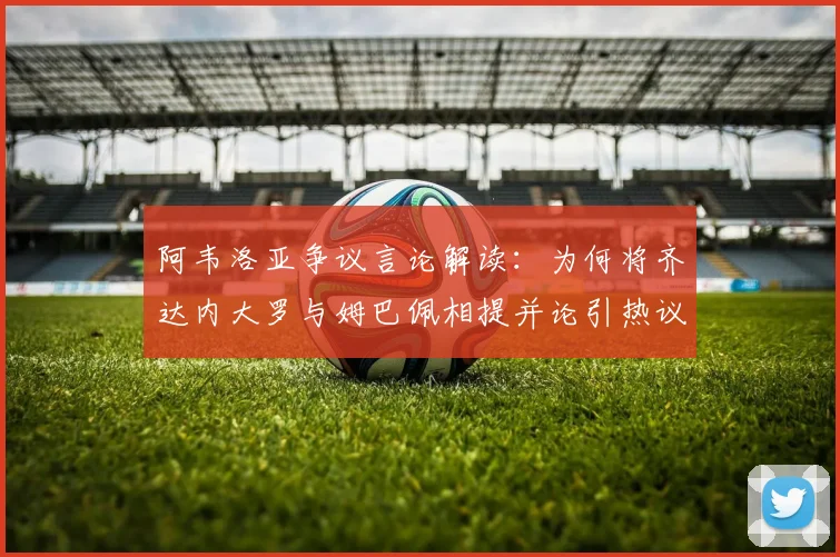 阿韦洛亚争议言论解读:为何将齐达内大罗与姆巴佩相提并论引热议