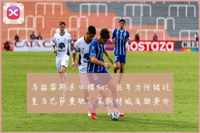 马赫雷斯亲口揭秘：当年为何错过皇马巴萨曼联？莱斯特城高额要价成关键
