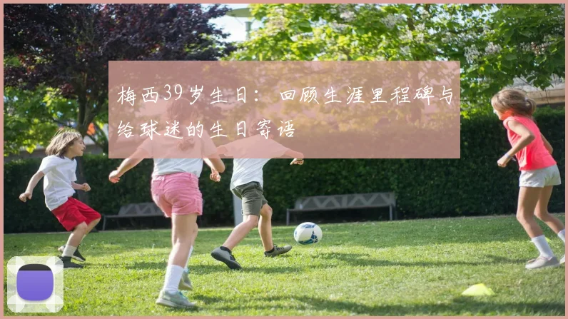 梅西39岁生日:回顾生涯里程碑与给球迷的生日寄语
