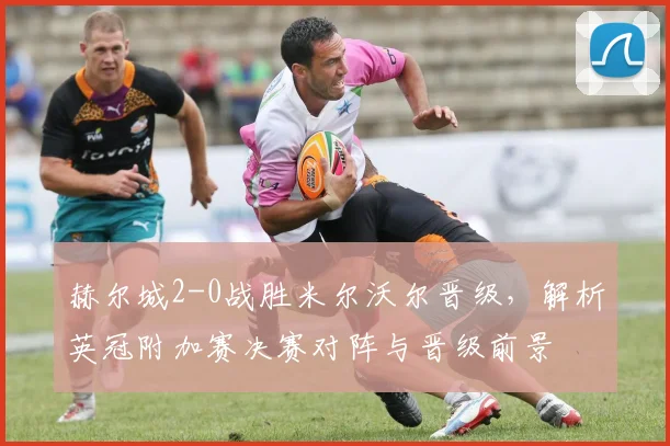 赫尔城2-0战胜米尔沃尔晋级,解析英冠附加赛决赛对阵与晋级前景